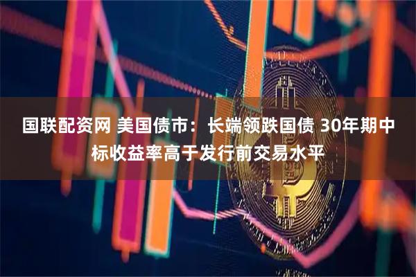 国联配资网 美国债市：长端领跌国债 30年期中标收益率高于发行前交易水平