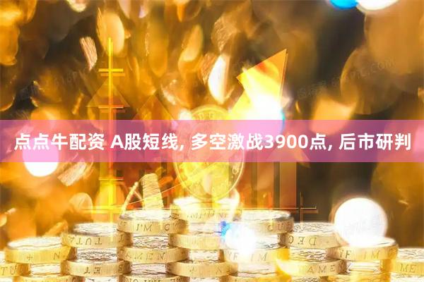点点牛配资 A股短线, 多空激战3900点, 后市研判