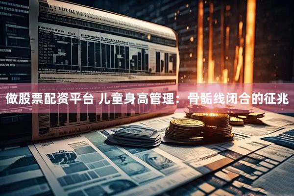 做股票配资平台 儿童身高管理:骨骺线闭合的征兆